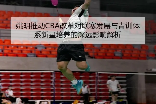 姚明推动CBA改革对联赛发展与青训体系新星培养的深远影响解析