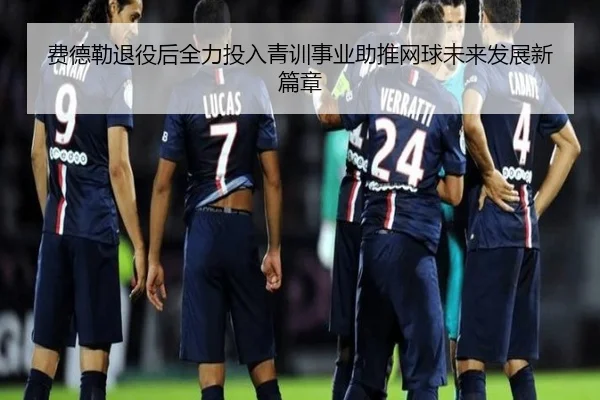 费德勒退役后全力投入青训事业助推网球未来发展新篇章